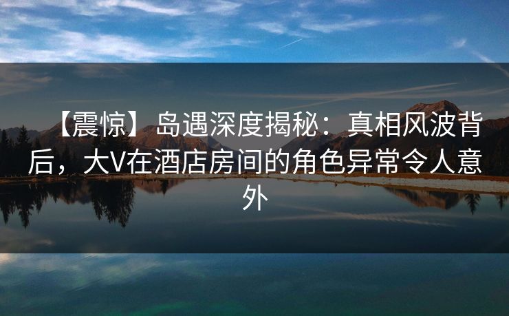 【震惊】岛遇深度揭秘：真相风波背后，大V在酒店房间的角色异常令人意外