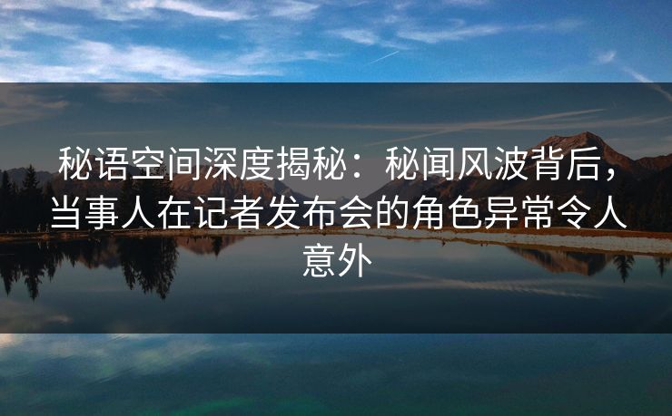 秘语空间深度揭秘：秘闻风波背后，当事人在记者发布会的角色异常令人意外
